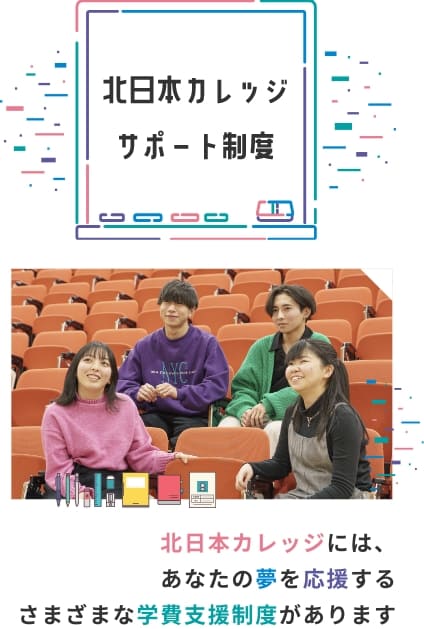 北日本カレッジサポート制度 北日本カレッジには、あなたの夢を応援するさまざまな学費支援制度があります