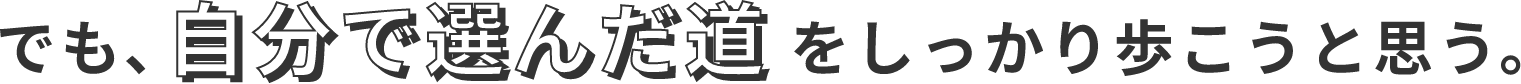 でも、自分で選んだ道をしっかり歩こうと思う。