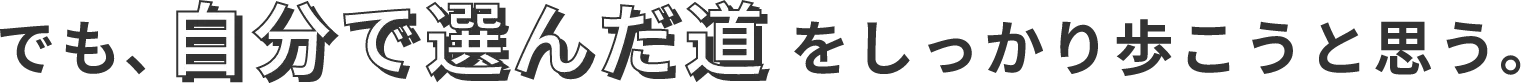 でも、自分で選んだ道をしっかり歩こうと思う。