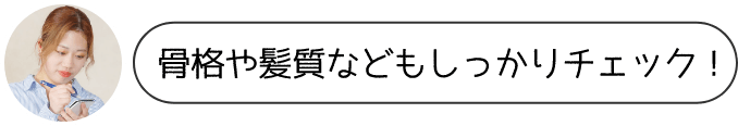 骨格や髪質などもしっかりチェック！