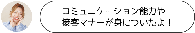 コミニュケーション能力や接客マナーが身についたよ！