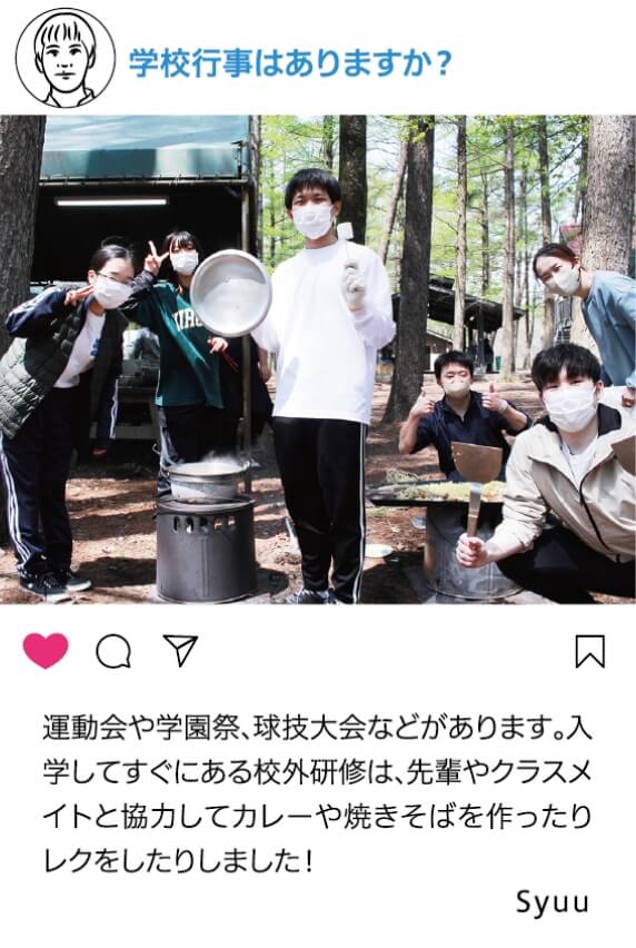 学校行事はありますか？：運動会や学園祭、球技大会などがあります。入学してすぐにある校外研修は、先輩やクラスメイトと協力してカレーや焼きそばを作ったりレクをしたりしました！ Syuu