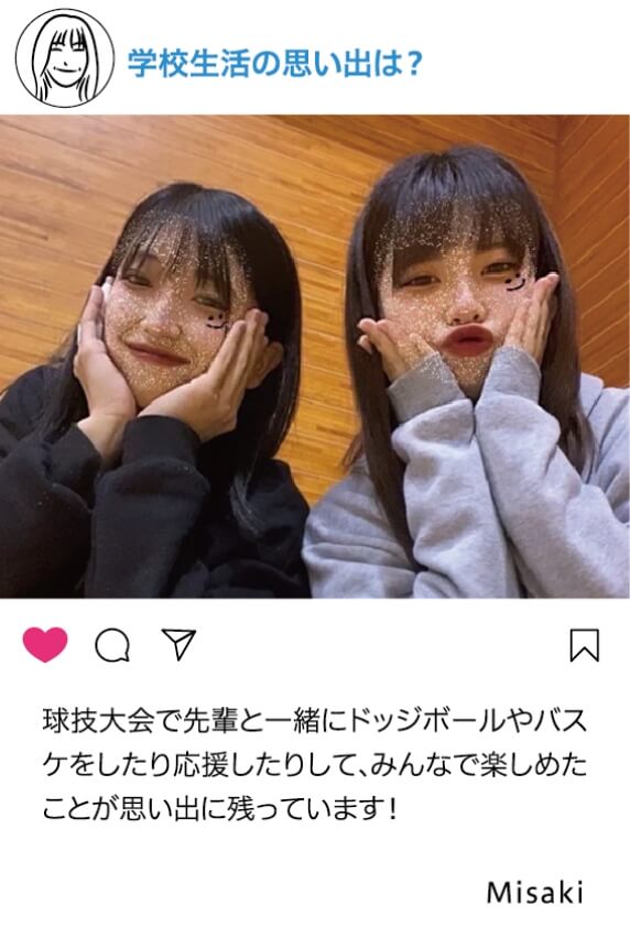 学校生活の思い出は？：球技大会で先輩と一緒にドッチボールやバスケをしたり応援したりして、みんなで楽しめたことが思い出に残っています！ Misaki