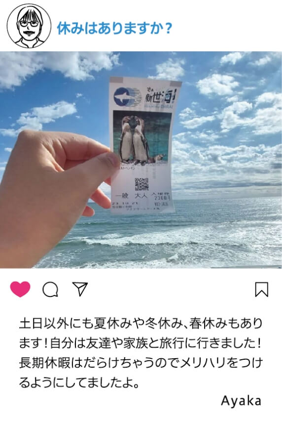 休みはありますか？：土日以外にも夏休みや冬休み、春休みもあります！自分は友達や家族と旅行に行きました！長期休暇はだらけちゃうのでメリハリをつけるようにしてましたよ。 Ayaka