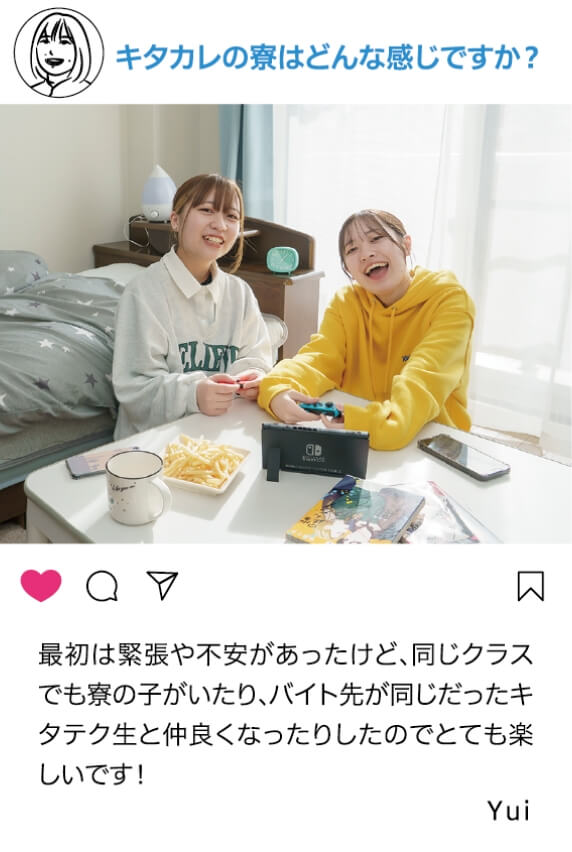 北カレの寮はどんな感じですか？：最初は緊張や不安があったけど、同じクラスでも寮の子がいたり、バイト先が同じだったキタテク生と仲良くなったりしたのでとても楽しいです！ Yui