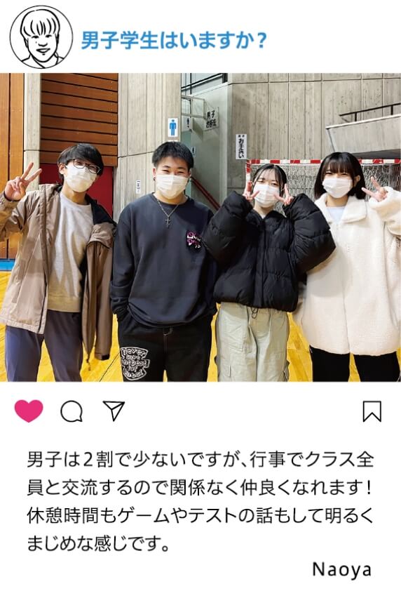 男子学生はいますか？：男子は2割で少ないですが、行事で暮らす全員と交流するので関係なく仲良くなれます！休憩時間でもゲームやテストの話もして明るくまじめな感じです。 Naoya