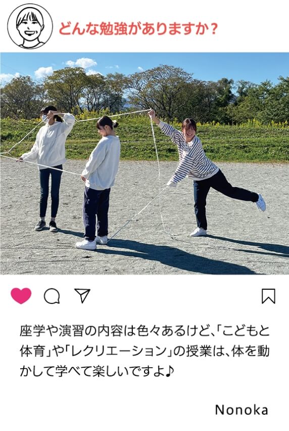 どんな勉強がありますか？：座学や演習の内容はいろいろあるけど、「こどもと体育」や「レクリエーション」の授業は、体を動かして学べて楽しいですよ Nonoka