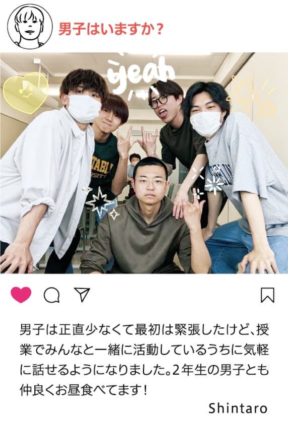 男子はいますか？：男子は正直少なくて最初は緊張したけど。授業でみんなと一緒に活動しているうちに気軽に話せるようになりました。２年生の男子とも仲良くお昼食べます！ Shintaro