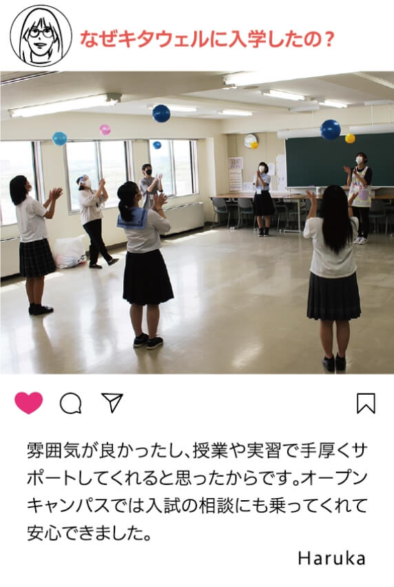 なぜキタウェルに入学したの？：雰囲気が良かったし、授業や実習で手厚くサポートしてくれると思ったからです。オープンキャンパスでは入試の相談にも乗ってくれて安心できました。 Haruka