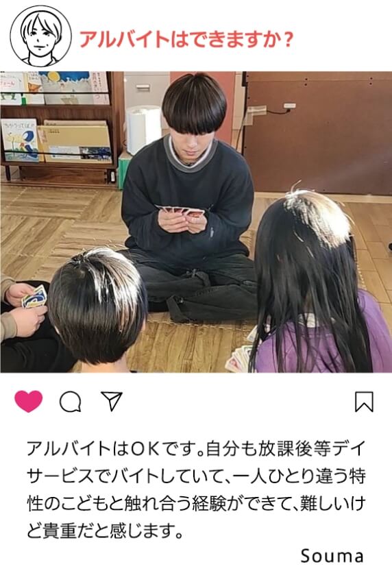 アルバイトはできますか？：アルバイトはOKです。自分も放課後等デイサービスでバイトしていて、一人ひとり違う特性のこどもと触れ合う経験ができて、難しいけど貴重だと感じます。 Souma