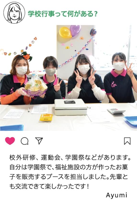 学校行事って何がある？：郊外研修、運動会、学園祭などがあります。自分は学園祭で、福祉施設の方が作ったお菓子を販売するブースを担当しました。先輩とも交流できて楽しかったです！ Ayumi