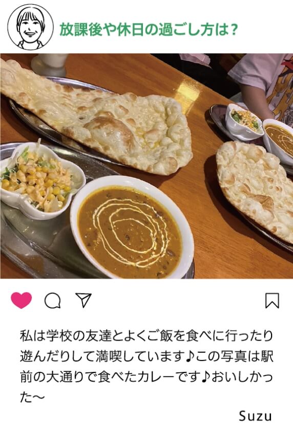 放課後や休日の過ごし方は？：私は学校の友達とよくご飯を食べに行ったり遊んだりして満喫しています。この写真は駅前の大通りで食べたカレーです。おいしかった～ Suzu