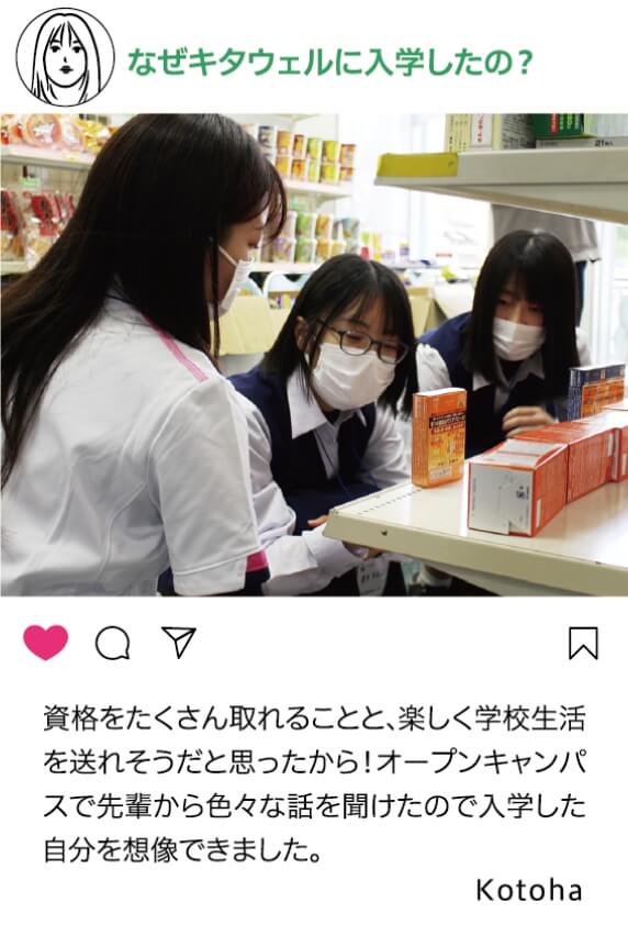 なぜキタウェルに入学したの？：資格をたくさんとれることと、楽しく学校生活を送れそう打と思ったから！オープンキャンパスで先輩から色々な話を聞けたので入学した自分を想像できました。 Kotoha