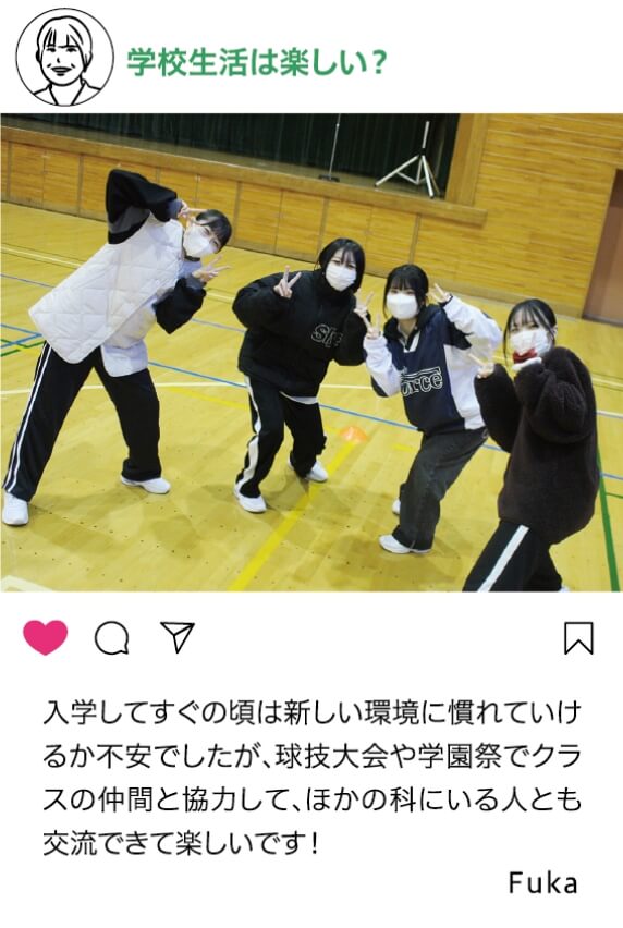 学校生活は楽しい？：入学してすぐの頃は新しい環境に慣れていけるか不安でしたが、球技大会や学園祭でクラスの仲間と協力してほかの科にいる人とも交流できて楽しいです！ Fuka