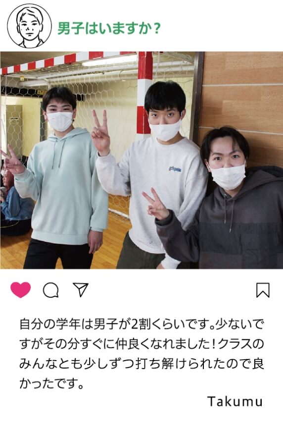 男子はいますか？：自分の学年は男子が2割くらいです。少ないですがその分すぐに仲良くなれました！クラスのみんなとも少しずつ打ち解けられたので良かったです。 Takumu